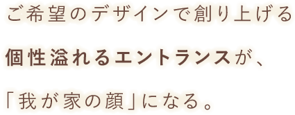 ご希望のデザインで創り上げる個性溢れるエントランスが、「我が家の顔」になる。